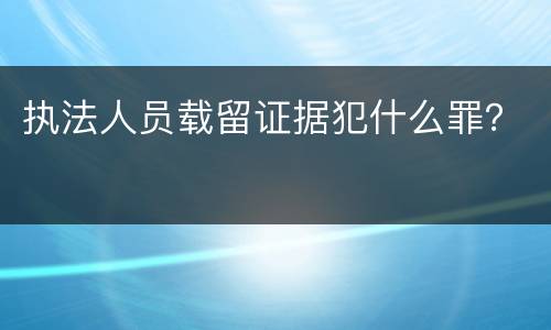 执法人员载留证据犯什么罪？