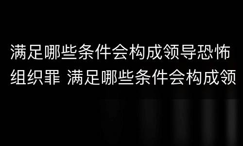 满足哪些条件会构成领导恐怖组织罪 满足哪些条件会构成领导恐怖组织罪名