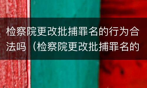 检察院更改批捕罪名的行为合法吗（检察院更改批捕罪名的行为合法吗知乎）