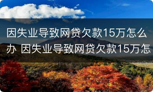 因失业导致网贷欠款15万怎么办 因失业导致网贷欠款15万怎么办理