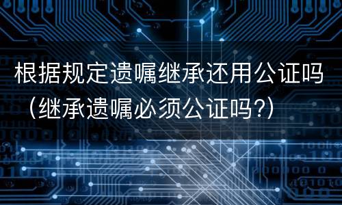 根据规定遗嘱继承还用公证吗（继承遗嘱必须公证吗?）