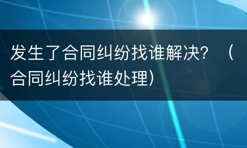 发生了合同纠纷找谁解决？（合同纠纷找谁处理）