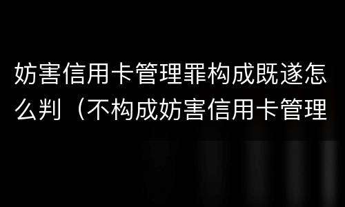 妨害信用卡管理罪构成既遂怎么判（不构成妨害信用卡管理罪）