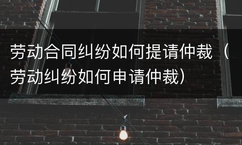 劳动合同纠纷如何提请仲裁（劳动纠纷如何申请仲裁）