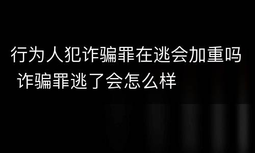 行为人犯诈骗罪在逃会加重吗 诈骗罪逃了会怎么样