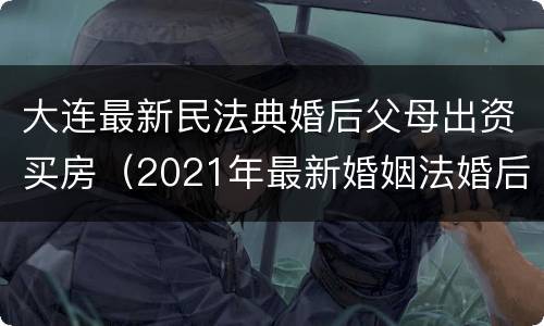 大连最新民法典婚后父母出资买房（2021年最新婚姻法婚后父母出资买房）