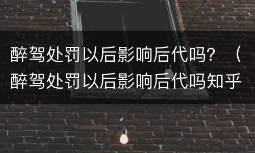 醉驾处罚以后影响后代吗？（醉驾处罚以后影响后代吗知乎）