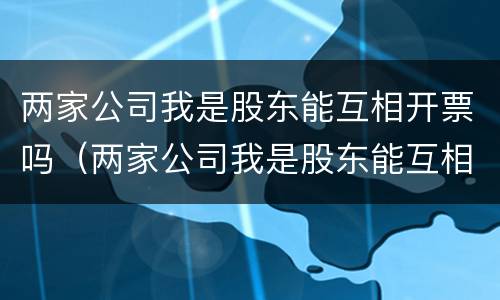 两家公司我是股东能互相开票吗（两家公司我是股东能互相开票吗合法吗）