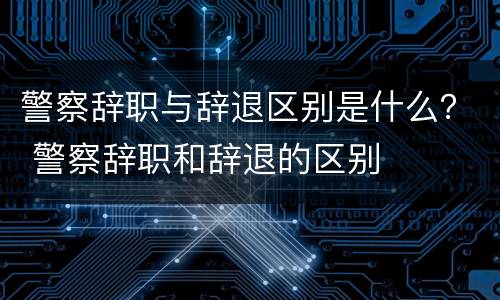 警察辞职与辞退区别是什么？ 警察辞职和辞退的区别