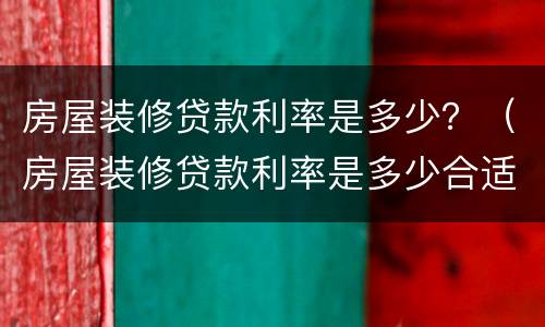 房屋装修贷款利率是多少？（房屋装修贷款利率是多少合适）