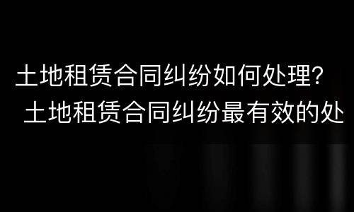 土地租赁合同纠纷如何处理？ 土地租赁合同纠纷最有效的处理