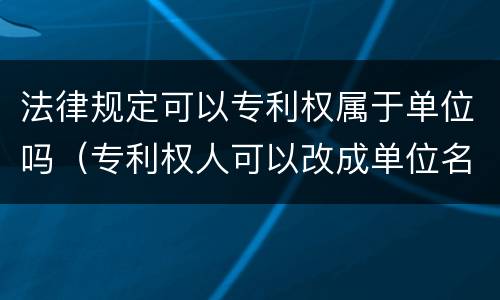 法律规定可以专利权属于单位吗（专利权人可以改成单位名吗）