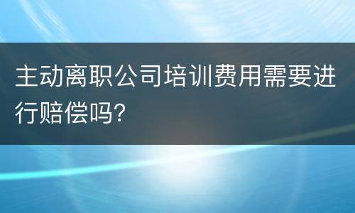 主动离职公司培训费用需要进行赔偿吗？