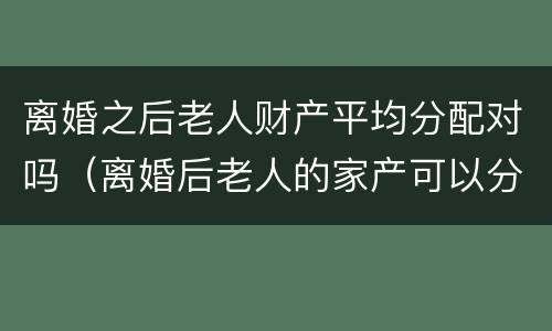 离婚之后老人财产平均分配对吗（离婚后老人的家产可以分割吗?）