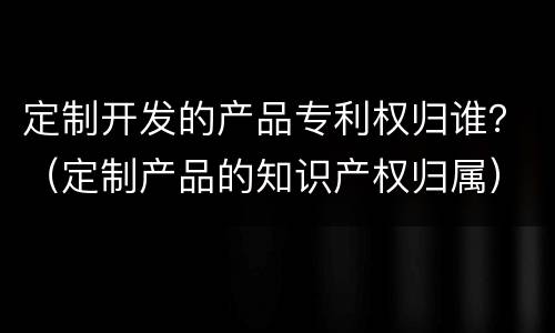 定制开发的产品专利权归谁？（定制产品的知识产权归属）
