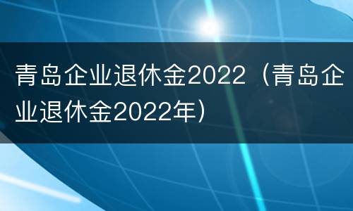 青岛企业退休金2022（青岛企业退休金2022年）
