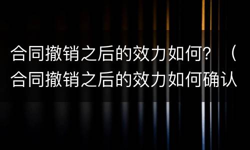 合同撤销之后的效力如何？（合同撤销之后的效力如何确认）