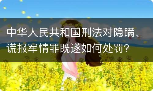 中华人民共和国刑法对隐瞒、谎报军情罪既遂如何处罚？