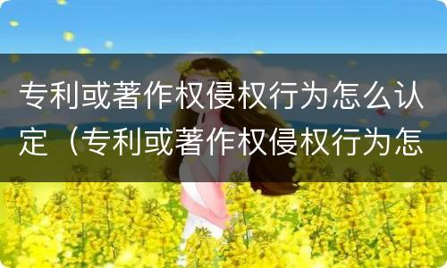 专利或著作权侵权行为怎么认定（专利或著作权侵权行为怎么认定的）