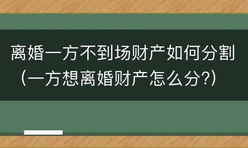 离婚一方不到场财产如何分割（一方想离婚财产怎么分?）