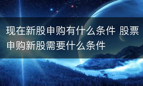 现在新股申购有什么条件 股票申购新股需要什么条件