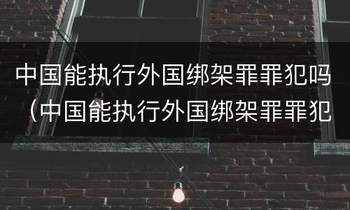 中国能执行外国绑架罪罪犯吗（中国能执行外国绑架罪罪犯吗）