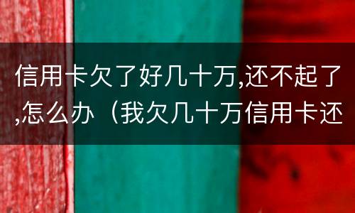 信用卡欠了好几十万,还不起了,怎么办（我欠几十万信用卡还不起了怎么办）