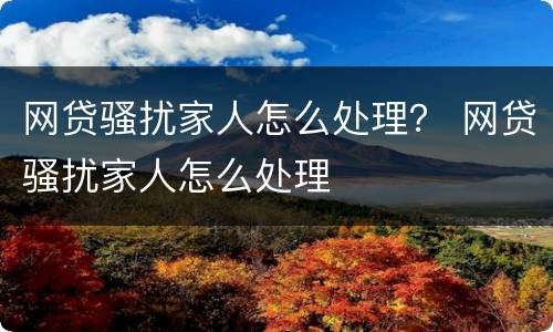 网贷骚扰家人怎么处理？ 网贷骚扰家人怎么处理