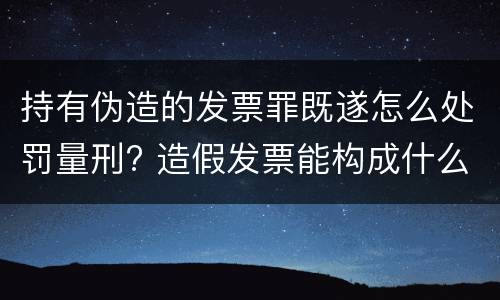 持有伪造的发票罪既遂怎么处罚量刑? 造假发票能构成什么罪