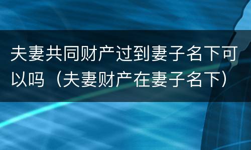 夫妻共同财产过到妻子名下可以吗（夫妻财产在妻子名下）