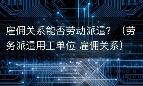雇佣关系能否劳动派遣？（劳务派遣用工单位 雇佣关系）
