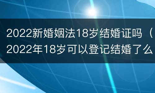 2022新婚姻法18岁结婚证吗（2022年18岁可以登记结婚了么）