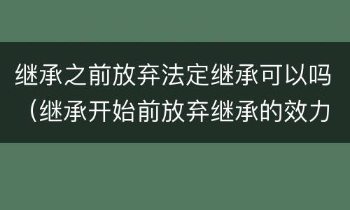 继承之前放弃法定继承可以吗（继承开始前放弃继承的效力）