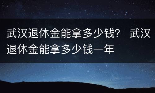 武汉退休金能拿多少钱？ 武汉退休金能拿多少钱一年