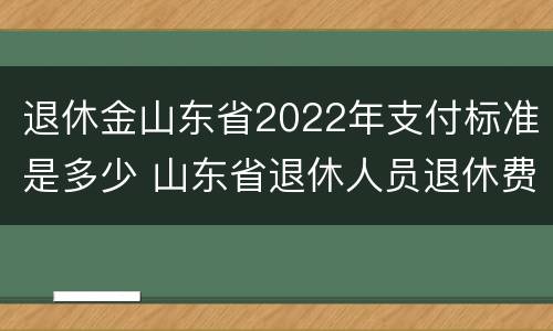 退休金山东省2022年支付标准是多少 山东省退休人员退休费