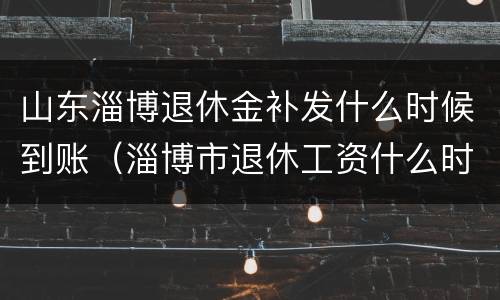 山东淄博退休金补发什么时候到账（淄博市退休工资什么时候补发）