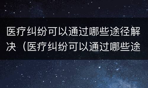 医疗纠纷可以通过哪些途径解决（医疗纠纷可以通过哪些途径解决呢）
