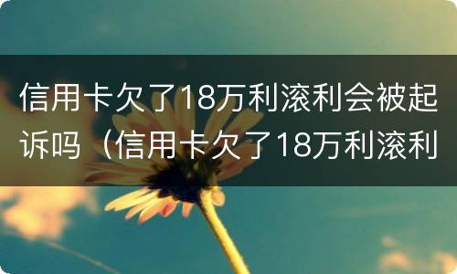 信用卡欠了18万利滚利会被起诉吗（信用卡欠了18万利滚利会被起诉吗知乎）
