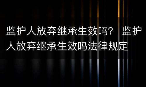 监护人放弃继承生效吗？ 监护人放弃继承生效吗法律规定