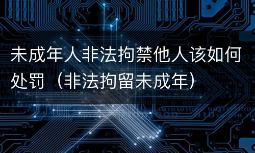未成年人非法拘禁他人该如何处罚（非法拘留未成年）