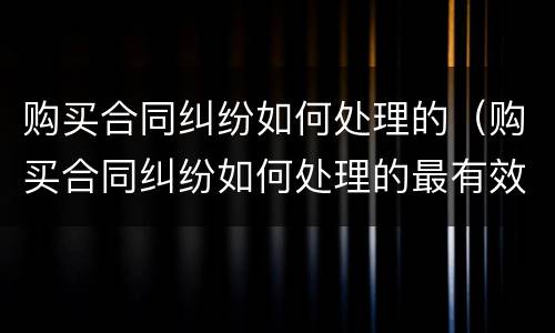 购买合同纠纷如何处理的（购买合同纠纷如何处理的最有效）
