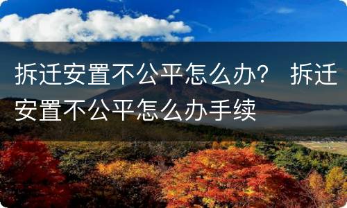 拆迁安置不公平怎么办？ 拆迁安置不公平怎么办手续