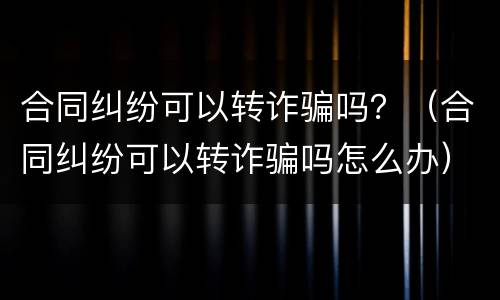 合同纠纷可以转诈骗吗？（合同纠纷可以转诈骗吗怎么办）