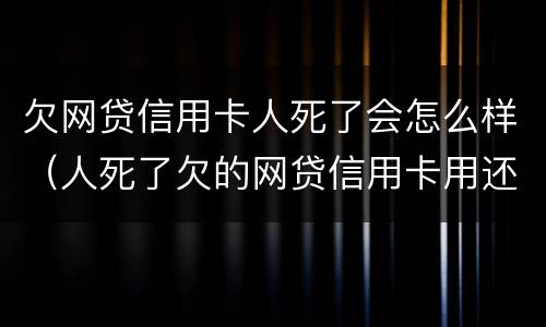 欠网贷信用卡人死了会怎么样（人死了欠的网贷信用卡用还吗）