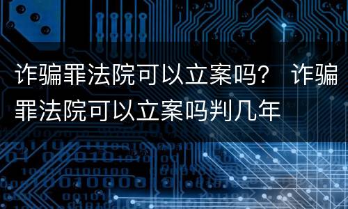 诈骗罪法院可以立案吗？ 诈骗罪法院可以立案吗判几年