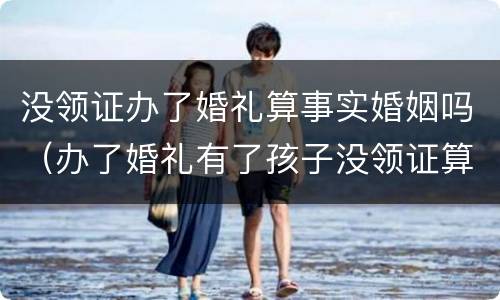 没领证办了婚礼算事实婚姻吗（办了婚礼有了孩子没领证算事实婚姻吗）