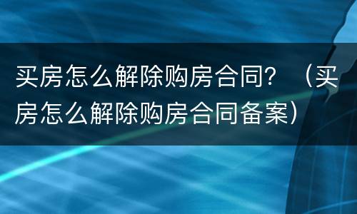 买房怎么解除购房合同？（买房怎么解除购房合同备案）