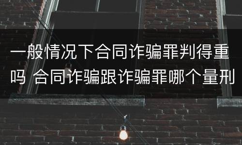 一般情况下合同诈骗罪判得重吗 合同诈骗跟诈骗罪哪个量刑重