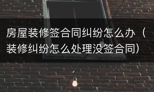 房屋装修签合同纠纷怎么办（装修纠纷怎么处理没签合同）
