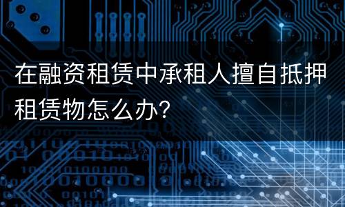 在融资租赁中承租人擅自抵押租赁物怎么办？